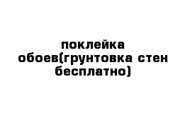 поклейка обоев(грунтовка стен бесплатно)